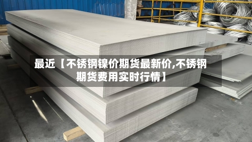最近【不锈钢镍价期货最新价,不锈钢期货费用实时行情】