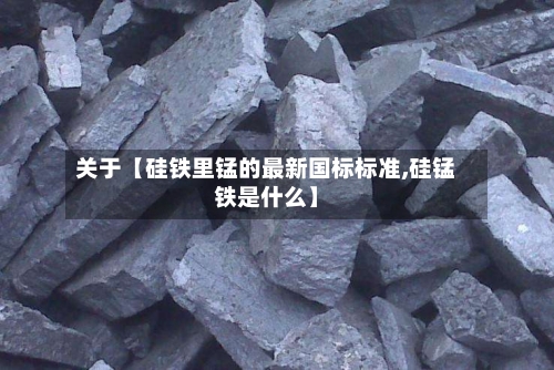关于【硅铁里锰的最新国标标准,硅锰铁是什么】-第2张图片