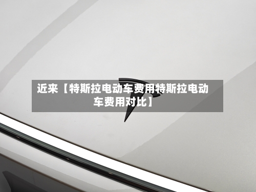 近来【特斯拉电动车费用特斯拉电动车费用对比】-第3张图片