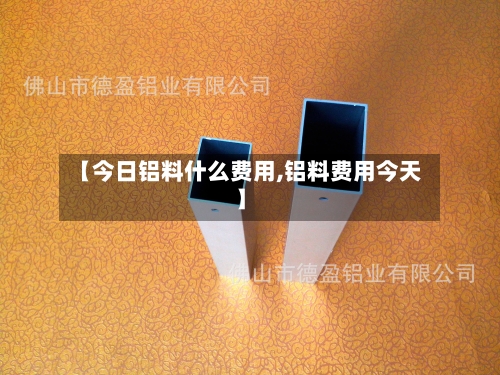 【今日铝料什么费用,铝料费用今天】