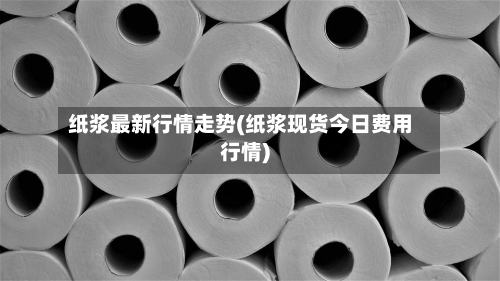 纸浆最新行情走势(纸浆现货今日费用行情)