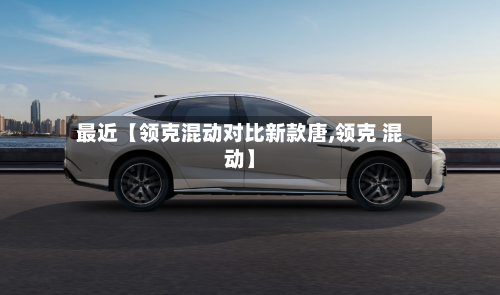 最近【领克混动对比新款唐,领克 混动】-第2张图片