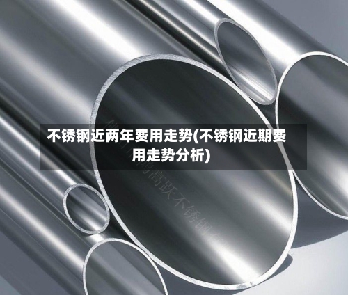 不锈钢近两年费用走势(不锈钢近期费用走势分析)