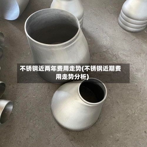 不锈钢近两年费用走势(不锈钢近期费用走势分析)-第2张图片