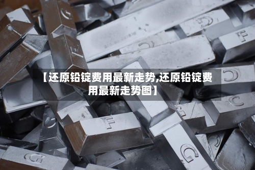 【还原铅锭费用最新走势,还原铅锭费用最新走势图】-第2张图片