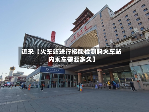 近来【火车站进行核酸检测吗火车站内乘车需要多久】