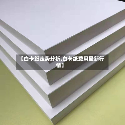 【白卡纸走势分析,白卡纸费用最新行情】-第3张图片
