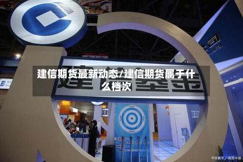 建信期货最新动态/建信期货属于什么档次