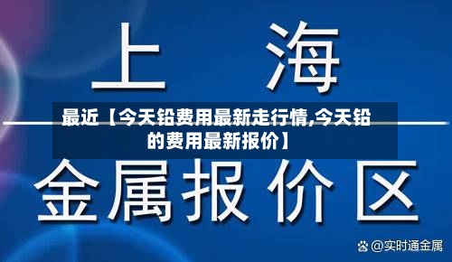 最近【今天铅费用最新走行情,今天铅的费用最新报价】
