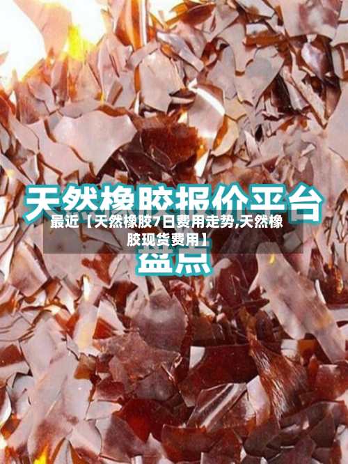最近【天然橡胶7日费用走势,天然橡胶现货费用】