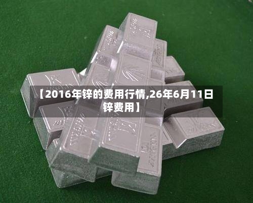 【2016年锌的费用行情,26年6月11日锌费用】