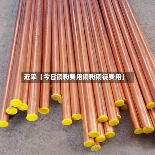 近来【今日铜粉费用铜粉铜锭费用】