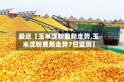 最近【玉米淀粉最新走势,玉米淀粉费用走势7日监测】