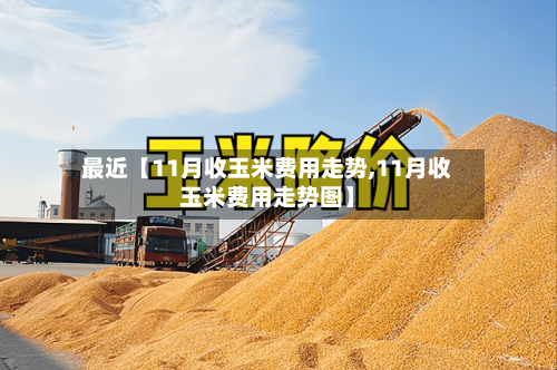 最近【11月收玉米费用走势,11月收玉米费用走势图】