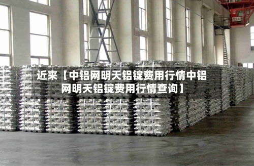 近来【中铝网明天铝锭费用行情中铝网明天铝锭费用行情查询】-第2张图片