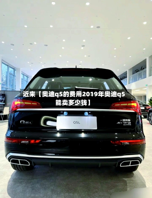 近来【奥迪q5的费用2019年奥迪q5能卖多少钱】