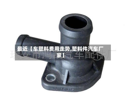 最近【车塑料费用走势,塑料件汽车厂家】