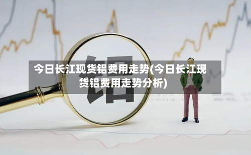 今日长江现货铝费用走势(今日长江现货铝费用走势分析)