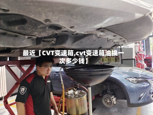 最近【CVT变速箱,cvt变速箱油换一次多少钱】-第3张图片