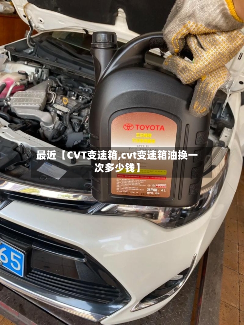 最近【CVT变速箱,cvt变速箱油换一次多少钱】