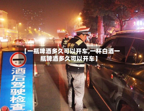 【一瓶啤酒多久可以开车,一杯白酒一瓶啤酒多久可以开车】-第2张图片