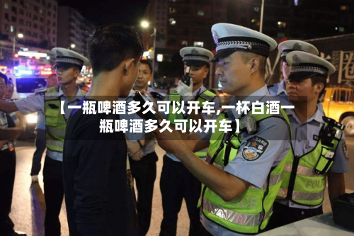 【一瓶啤酒多久可以开车,一杯白酒一瓶啤酒多久可以开车】