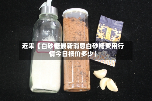 近来【白砂糖最新消息白砂糖费用行情今日报价多少】-第3张图片