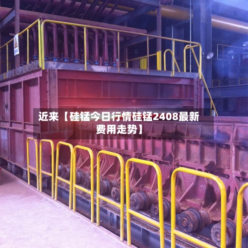 近来【硅锰今日行情硅锰2408最新费用走势】-第2张图片