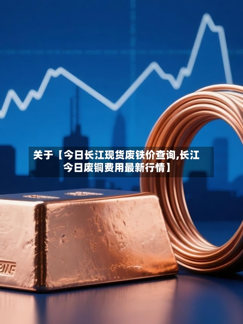 关于【今日长江现货废铁价查询,长江今日废铜费用最新行情】-第2张图片
