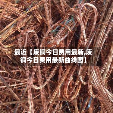 最近【废铜今日费用最新,废铜今日费用最新曲线图】-第3张图片