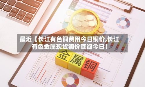 最近【长江有色铜费用今日铜价,长江有色金属现货铜价查询今日】