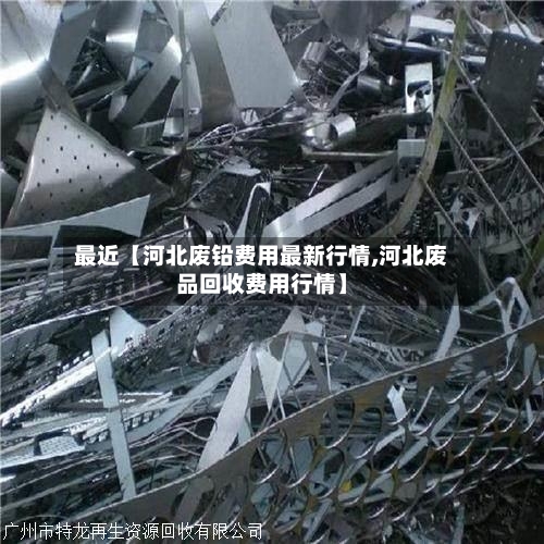 最近【河北废铅费用最新行情,河北废品回收费用行情】