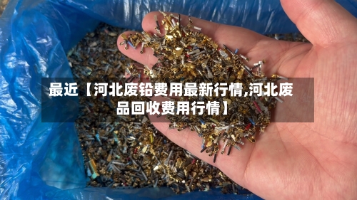 最近【河北废铅费用最新行情,河北废品回收费用行情】-第2张图片