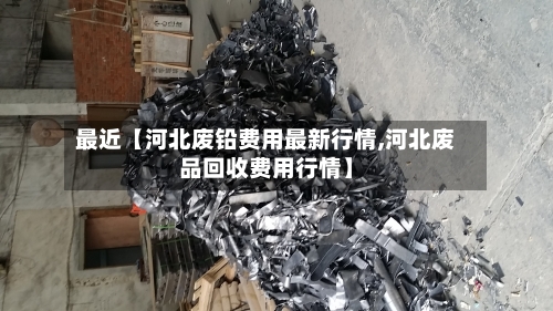 最近【河北废铅费用最新行情,河北废品回收费用行情】-第3张图片