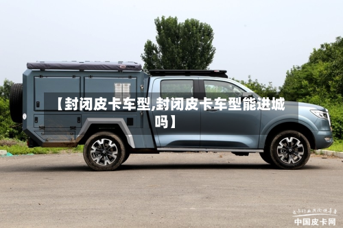 【封闭皮卡车型,封闭皮卡车型能进城吗】