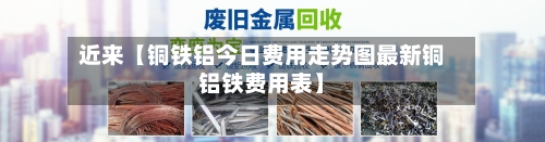 近来【铜铁铝今日费用走势图最新铜铝铁费用表】