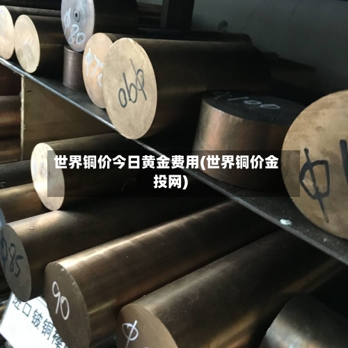 世界铜价今日黄金费用(世界铜价金投网)-第3张图片