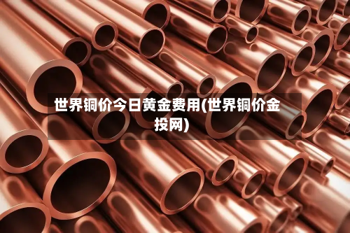 世界铜价今日黄金费用(世界铜价金投网)