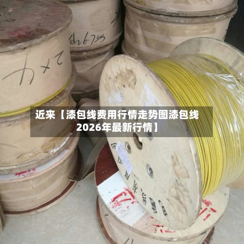 近来【漆包线费用行情走势图漆包线2026年最新行情】