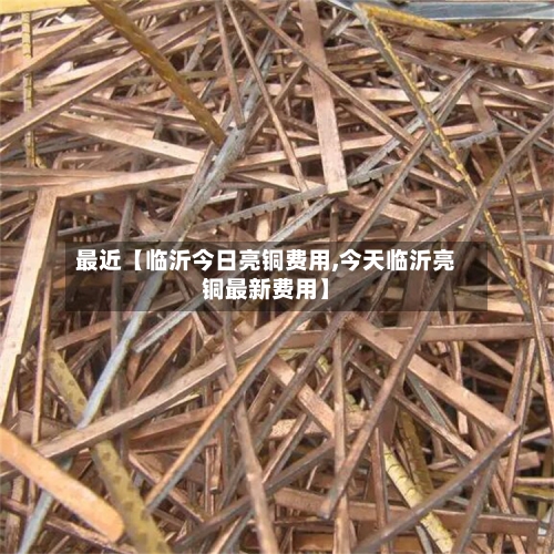 最近【临沂今日亮铜费用,今天临沂亮铜最新费用】-第3张图片