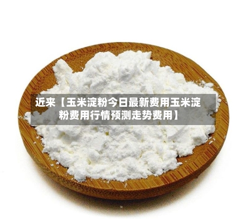 近来【玉米淀粉今日最新费用玉米淀粉费用行情预测走势费用】