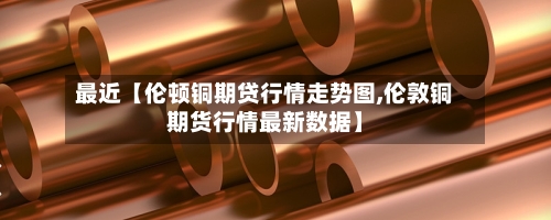 最近【伦顿铜期贷行情走势图,伦敦铜期货行情最新数据】