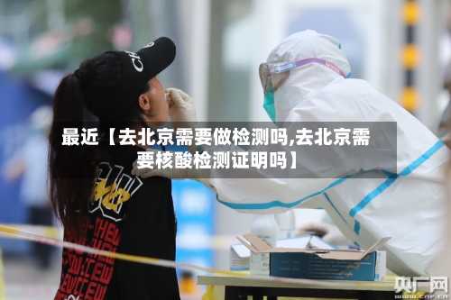 最近【去北京需要做检测吗,去北京需要核酸检测证明吗】-第2张图片