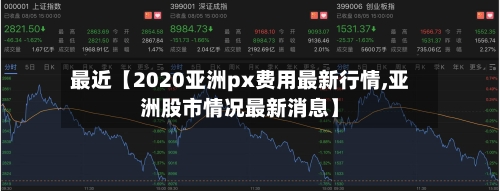 最近【2020亚洲px费用最新行情,亚洲股市情况最新消息】