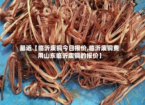 最近【临沂废铜今日报价,临沂废铜费用山东临沂废铜的报价】