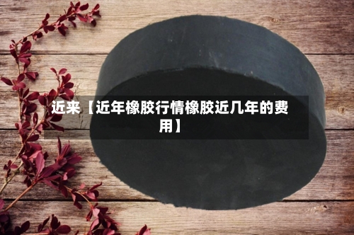 近来【近年橡胶行情橡胶近几年的费用】