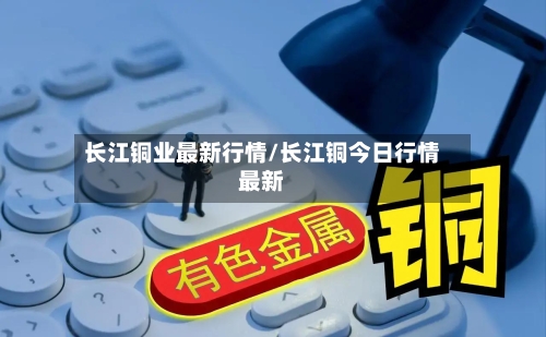 长江铜业最新行情/长江铜今日行情最新