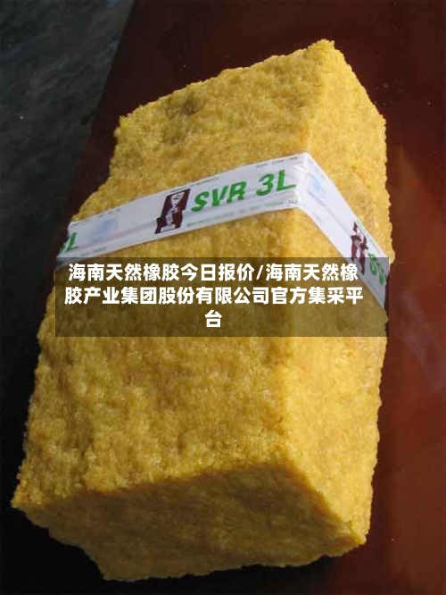 海南天然橡胶今日报价/海南天然橡胶产业集团股份有限公司官方集采平台