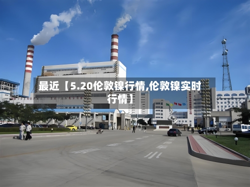 最近【5.20伦敦镍行情,伦敦镍实时行情】