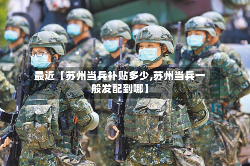 最近【苏州当兵补贴多少,苏州当兵一般发配到哪】